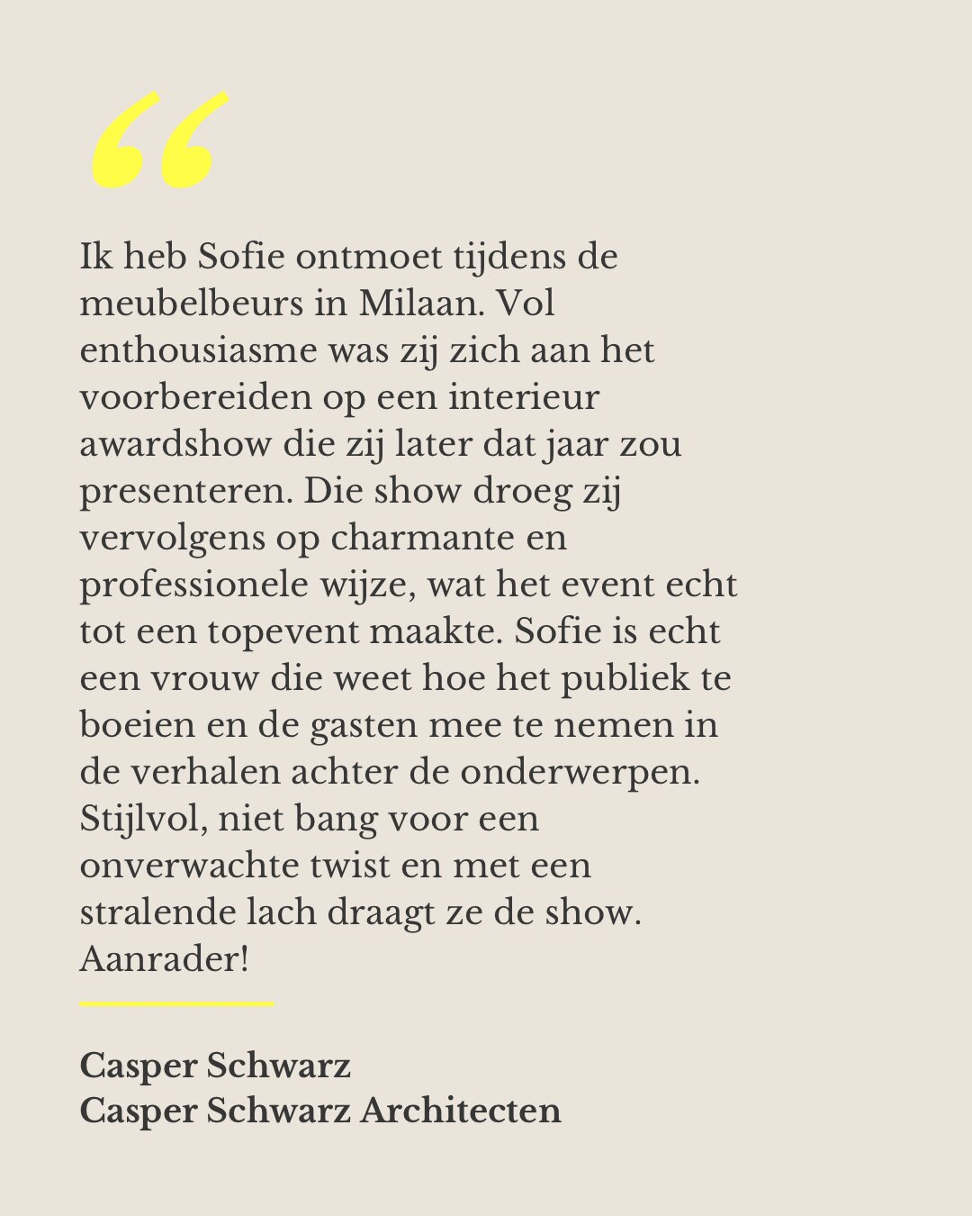 Ik heb Sofie ontmoet tijdens de meubelbeurs in Milaan. Vol enthousiasme was zij zich aan het voorbereiden op een interieur awardshow die zij later dat jaar zou presenteren. Die show droeg zij vervolgens op charmante en professionele wijze, wat het event echt tot een topevent maakte. Sofie is echt een vrouw die weet hoe het publiek te boeien en de gasten mee te nemen in de verhalen achter de onderwerpen. Stijlvol, niet bang voor een onverwachte twist en met een stralende lach draagt ze de show. Aanrader! — Casper Schwarz, Casper Schwarz Architecten