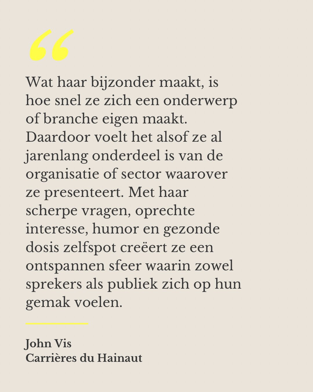 Wat haar bijzonder maakt, is hoe snel ze zich een onderwerp of branche eigen maakt. Daardoor voelt het alsof ze al jarenlang onderdeel is van de organisatie of sector waarover ze presenteert. Met haar scherpe vragen, oprechte interesse, humor en gezonde dosis zelfspot creëert ze een ontspannen sfeer waarin zowel sprekers als publiek zich op hun gemak voelen. — John Vis, Carrières du Hainaut