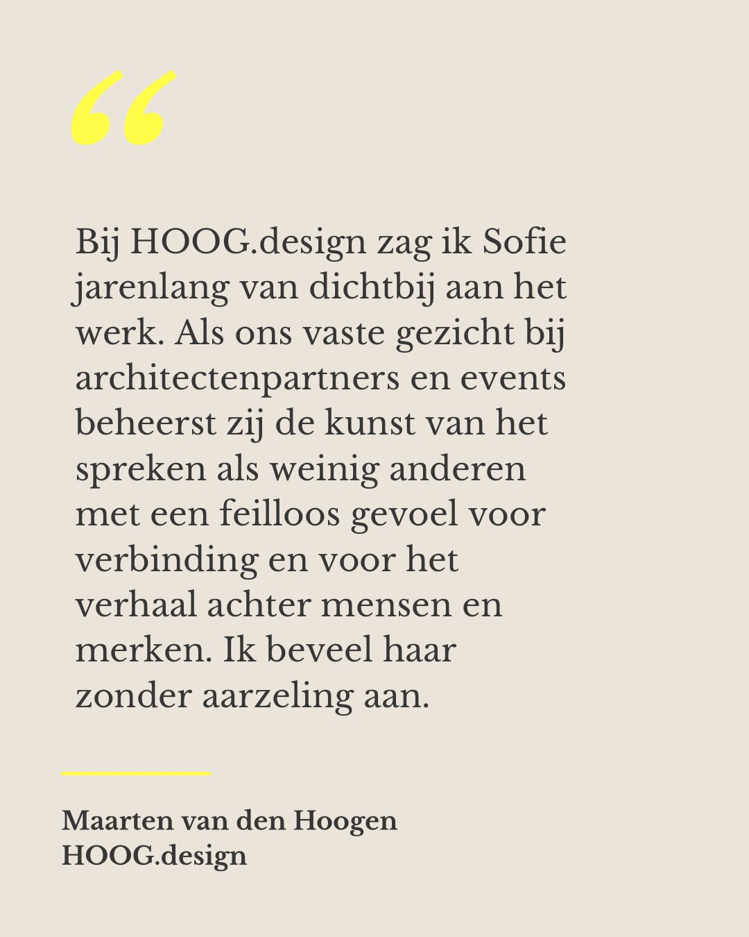 Bij HOOG.design zag ik Sofie jarenlang van dichtbij aan het werk. Als ons vaste gezicht bij architectenpartners en events beheerst zij de kunst van het spreken als weinig anderen met een feilloos gevoel voor verbinding en voor het verhaal achter mensen en merken. Ik beveel haar zonder aarzeling aan. — Maarten van den Hoogen, HOOG.design